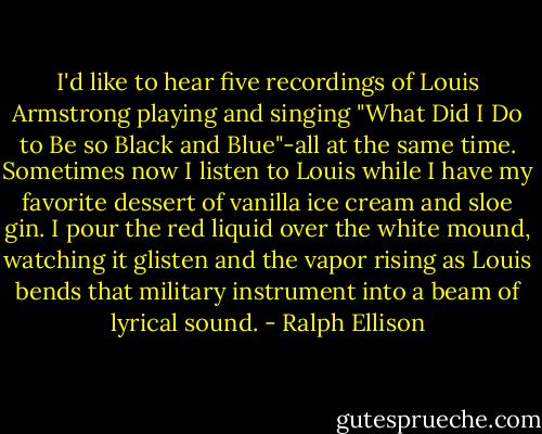 I'd like to hear five recordings of Louis Armstrong playing and singing "What Did I Do to Be so Black and Blue"-all at the same time. Sometimes now I listen to Louis while I have my favorite dessert of vanilla ice cream and sloe gin. I pour the red liquid over the white mound, watching it glisten and the vapor rising as Louis bends that military instrument into a beam of lyrical sound. - Ralph Ellison