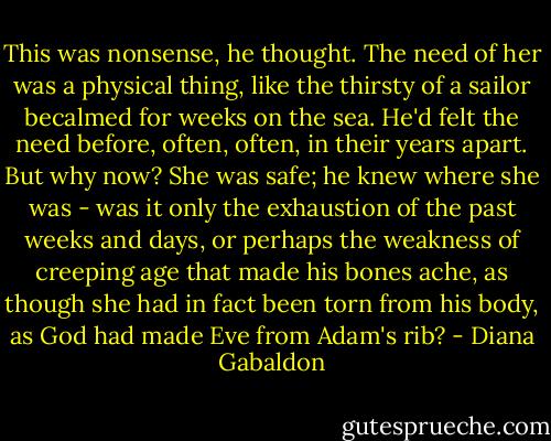 This was nonsense, he thought. The need of her was a physical thing, like the thirsty of a sailor becalmed for weeks on the sea. He'd felt the need before, often, often, in their years apart. But why now? She was safe; he knew where she was - was it only the exhaustion of the past weeks and days, or perhaps the weakness of creeping age that made his bones ache, as though she had in fact been torn from his body, as God had made Eve from Adam's rib? - Diana Gabaldon
