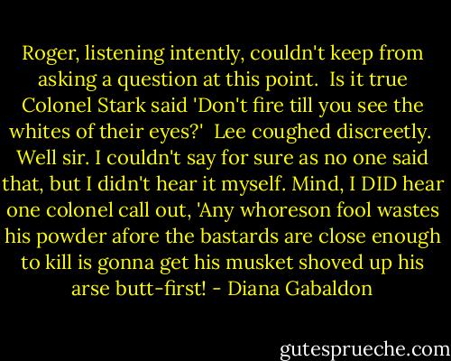 Roger, listening intently, couldn't keep from asking a question at this point.<br /><br />Is it true Colonel Stark said 'Don't fire till you see the whites of their eyes?'<br /><br />Lee coughed discreetly.<br /><br />Well sir. I couldn't say for sure as no one said that, but I didn't hear it myself. Mind, I DID hear one colonel call out, 'Any whoreson fool wastes his powder afore the bastards are close enough to kill is gonna get his musket shoved up his arse butt-first! - Diana Gabaldon