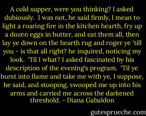 A cold supper, were you thinking? I asked dubiously.<br /><br />I was not, he said firmly, I mean to light a roaring fire in the kitchen hearth, fry up a dozen eggs in butter, and eat them all, then lay ye down on the hearth rug and roger ye 'till you - is that all right? he inquired, noticing my look.<br /><br />'Til I what? I asked fascinated by his description of the evening's program.<br /><br />'Til ye burst into flame and take me with ye, I suppose, he said, and stooping, swooped me up into his arms and carried me across the darkened threshold. - Diana Gabaldon