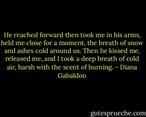 He reached forward then took me in his arms, held me close for a moment, the breath of snow and ashes cold around us. Then he kissed me, released me, and I took a deep breath of cold air, harsh with the scent of burning. - Diana Gabaldon