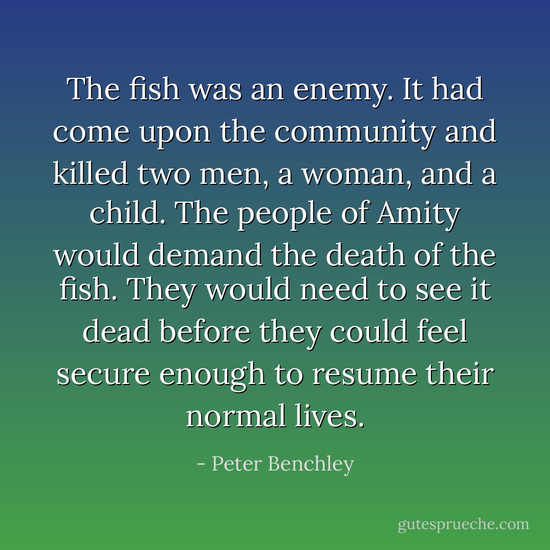 The fish was an enemy. It had come upon the community and killed two men, a woman, and a child. The people of Amity would demand the death of the fish. They would need to see it dead before they could feel secure enough to resume their normal lives. - Peter Benchley
