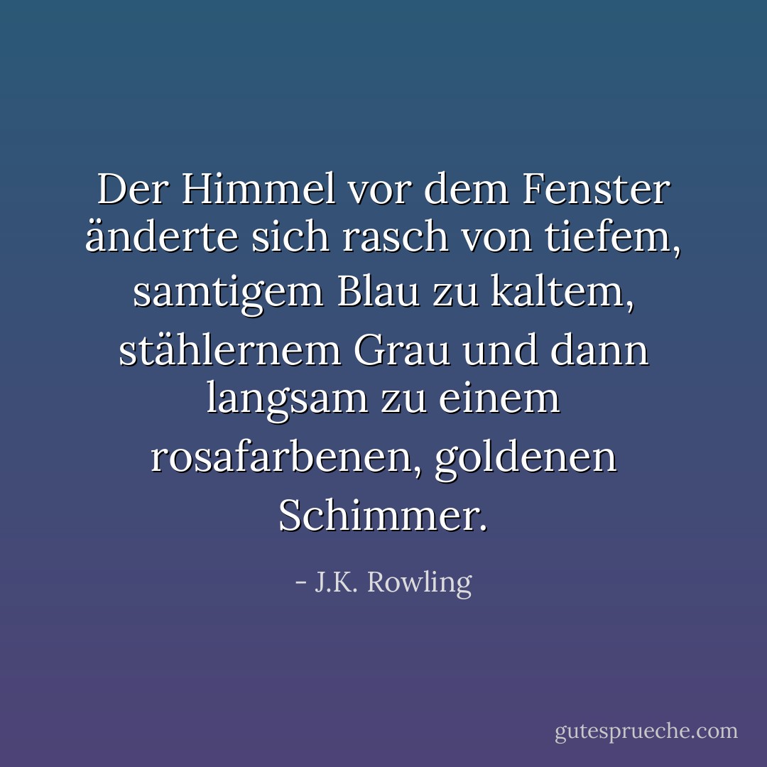Der Himmel vor dem Fenster änderte sich rasch von tiefem, samtigem Blau zu kaltem, stählernem Grau und dann langsam zu einem rosafarbenen, goldenen Schimmer. - J.K. Rowling<