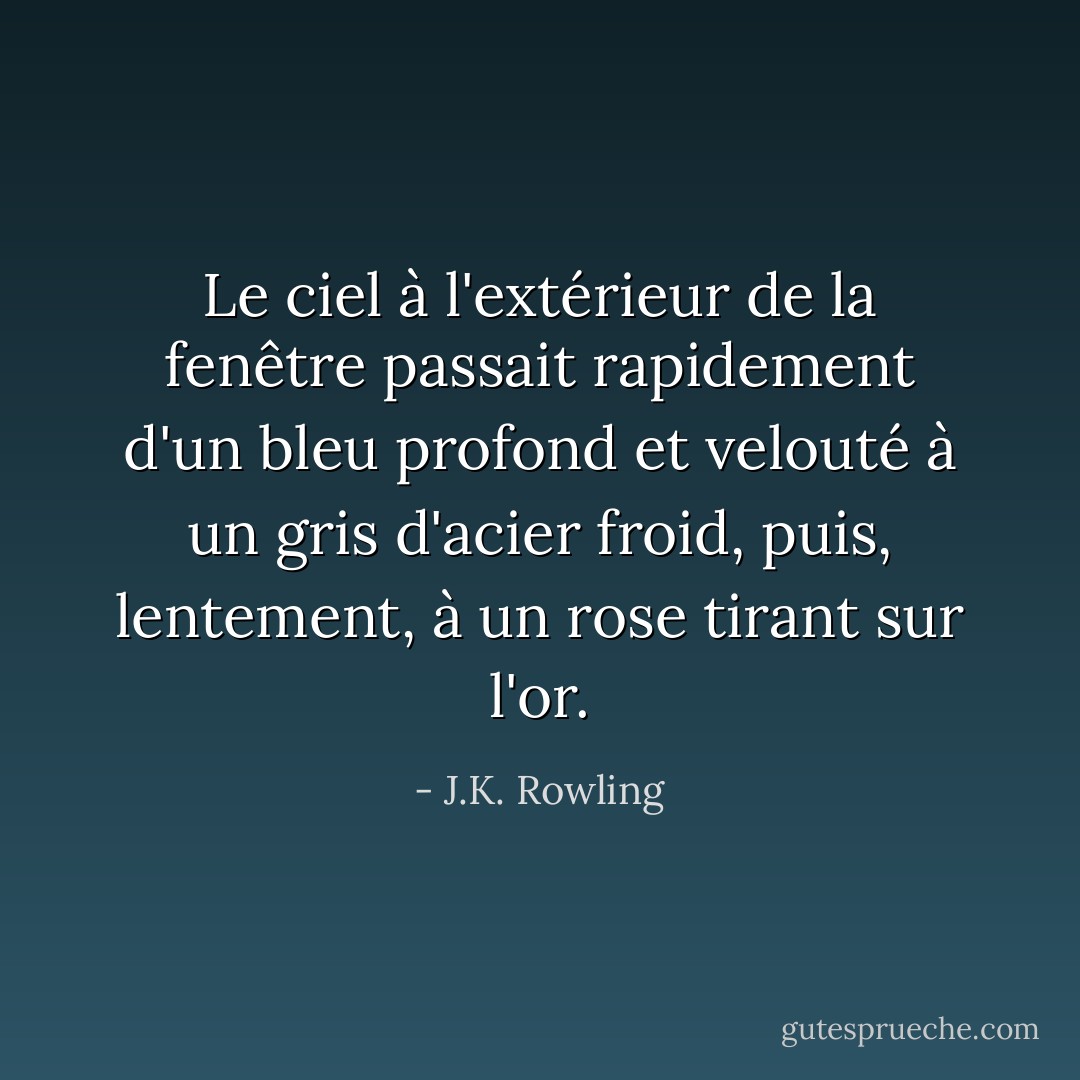 Le ciel à l'extérieur de la fenêtre passait rapidement d'un bleu profond et velouté à un gris d'acier froid, puis, lentement, à un rose tirant sur l'or. - J.K. Rowling