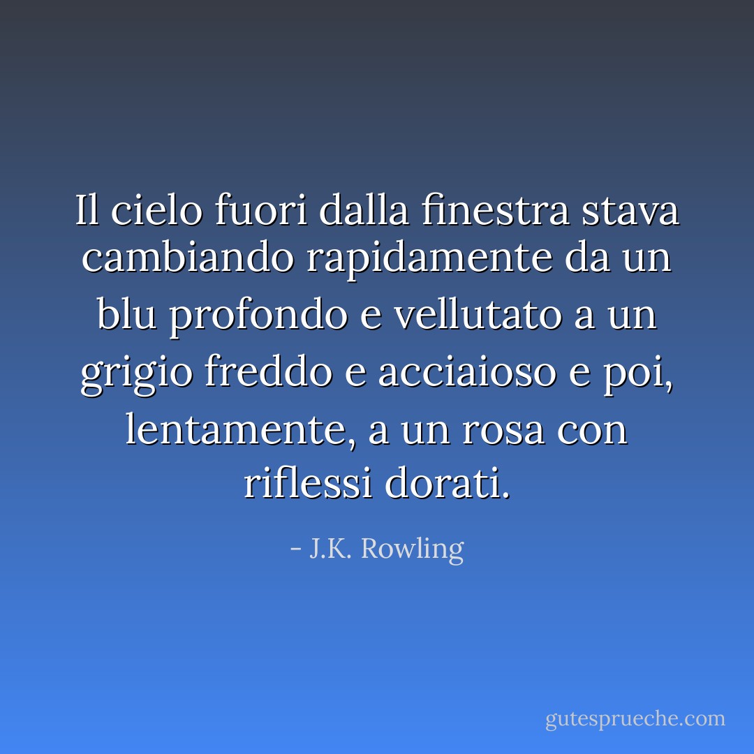 Il cielo fuori dalla finestra stava cambiando rapidamente da un blu profondo e vellutato a un grigio freddo e acciaioso e poi, lentamente, a un rosa con riflessi dorati. - J.K. Rowling