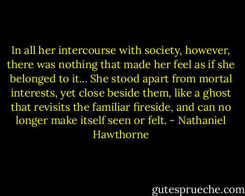 In all her intercourse with society, however, there was nothing that made her feel as if she belonged to it... She stood apart from mortal interests, yet close beside them, like a ghost that revisits the familiar fireside, and can no longer make itself seen or felt. - Nathaniel Hawthorne