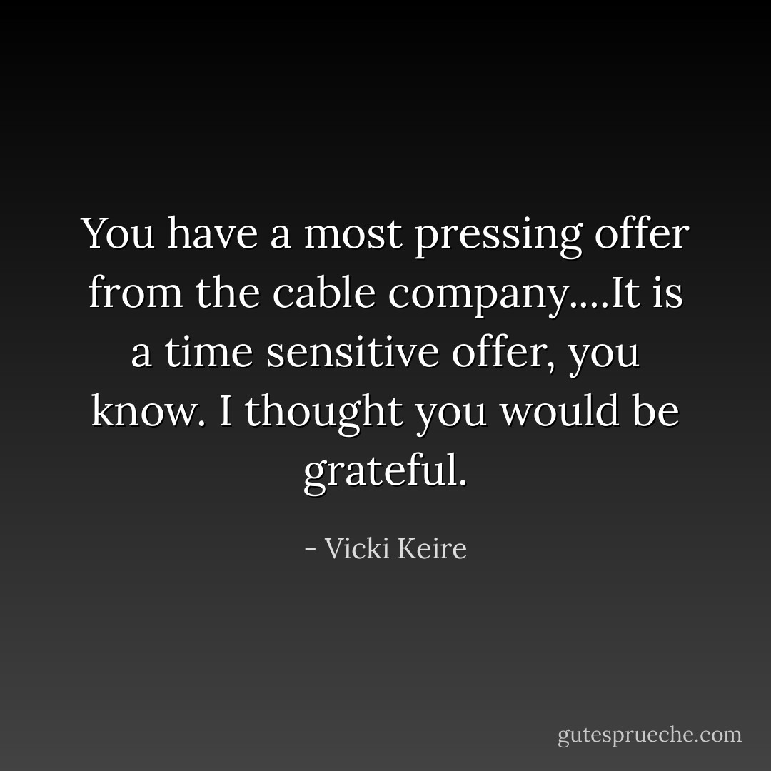 You have a most pressing offer from the cable company....It is a time sensitive offer, you know. I thought you would be grateful. - Vicki Keire