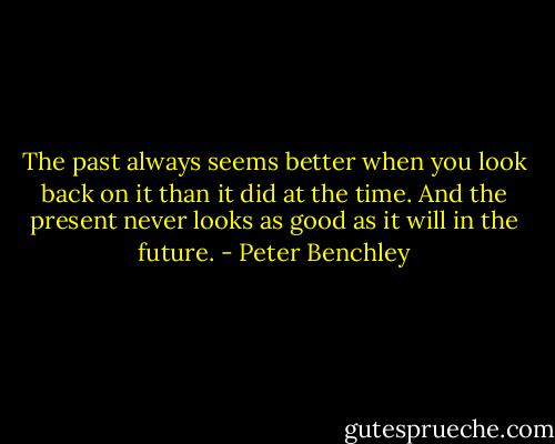 The past always seems better when you look back on it than it did at the time. And the present never looks as good as it will in the future. - Peter Benchley