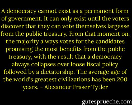 A democracy cannot exist as a permanent form of government. It can only exist until the voters discover that they can vote themselves largesse from the public treasury. From that moment on, the majority always votes for the candidates promising the most benefits from the public treasury, with the result that a democracy always collapses over loose fiscal policy followed by a dictatorship. The average age of the world's greatest civilizations has been 200 years. - Alexander Fraser Tytler