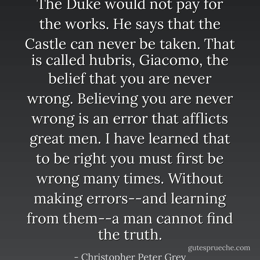 The Duke would not pay for the works. He says that the Castle can never be taken. That is called hubris, Giacomo, the belief that you are never wrong. Believing you are never wrong is an error that afflicts great men. I have learned that to be right you must first be wrong many times. Without making errors--and learning from them--a man cannot find the truth. - Christopher Peter Grey