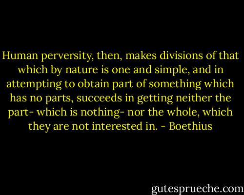 Human perversity, then, makes divisions of that which by nature is one and simple, and in attempting to obtain part of something which has no parts, succeeds in getting neither the part- which is nothing- nor the whole, which they are not interested in. - Boethius