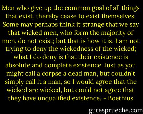Men who give up the common goal of all things that exist, thereby cease to exist themselves. Some may perhaps think it strange that we say that wicked men, who form the majority of men, do not exist; but that is how it is. I am not trying to deny the wickedness of the wicked; what I do deny is that their existence is absolute and complete existence. Just as you might call a corpse a dead man, but couldn't simply call it a man, so I would agree that the wicked are wicked, but could not agree that they have unqualified existence. - Boethius
