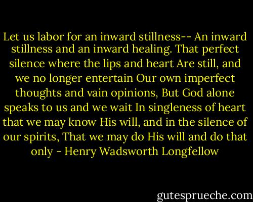 Let us labor for an inward stillness--<br />An inward stillness and an inward healing.<br />That perfect silence where the lips and heart<br />Are still, and we no longer entertain<br />Our own imperfect thoughts and vain opinions,<br />But God alone speaks to us and we wait<br />In singleness of heart that we may know<br />His will, and in the silence of our spirits,<br />That we may do His will and do that only - Henry Wadsworth Longfellow