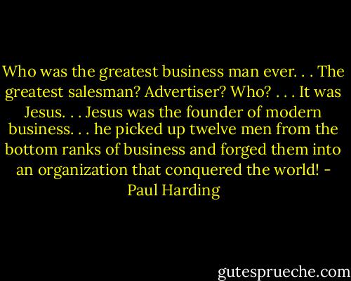 Who was the greatest business man ever. . . The greatest salesman? Advertiser? Who? . . . It was Jesus. . . Jesus was the founder of modern business. . . he picked up twelve men from the bottom ranks of business and forged them into an organization that conquered the world! - Paul Harding