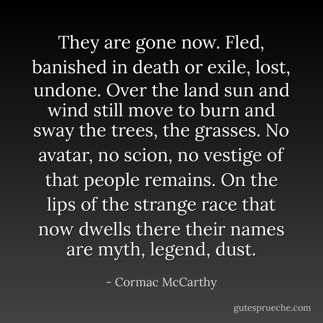 They are gone now. Fled, banished in death or exile, lost, undone. Over the land sun and wind still move to burn and sway the trees, the grasses. No avatar, no scion, no vestige of that people remains. On the lips of the strange race that now dwells there their names are myth, legend, dust. - Cormac McCarthy