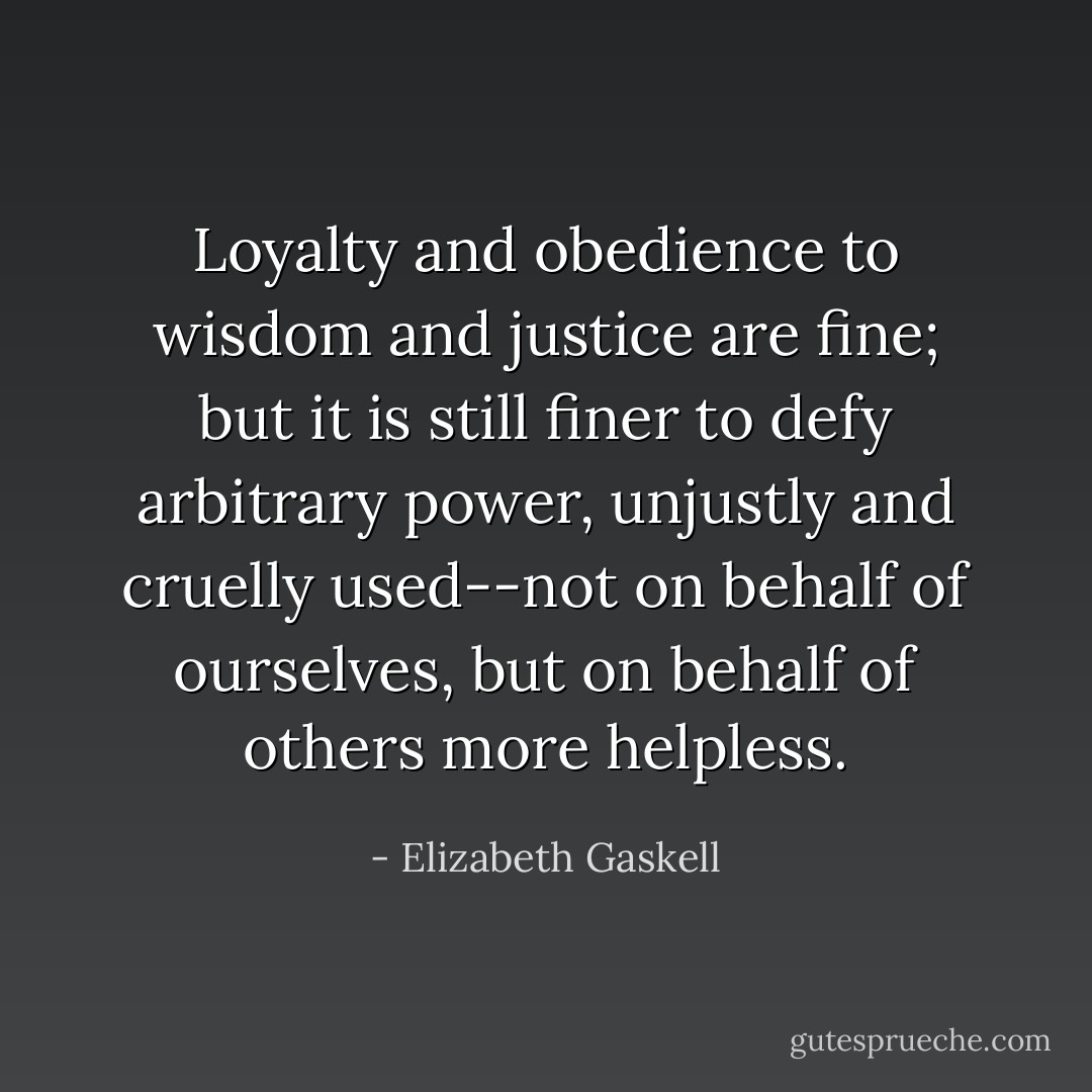 Loyalty and obedience to wisdom and justice are fine; but it is still finer to defy arbitrary power, unjustly and cruelly used--not on behalf of ourselves, but on behalf of others more helpless. - Elizabeth Gaskell