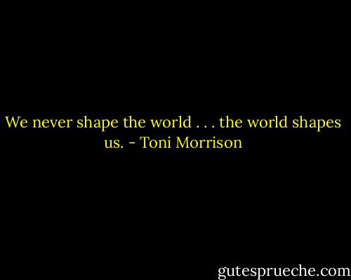 We never shape the world . . . the world shapes us. - Toni Morrison