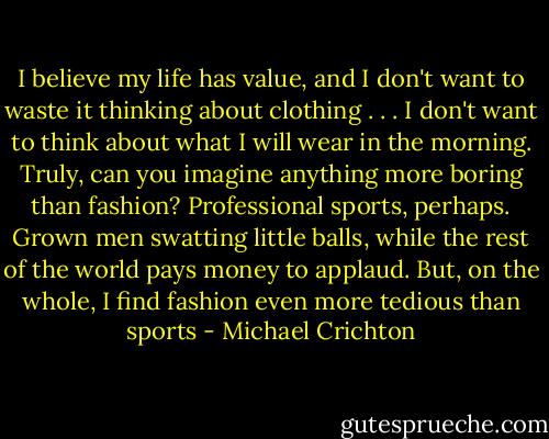 I believe my life has value, and I don't want to waste it thinking about clothing . . . I don't want to think about what I will wear in the morning. Truly, can you imagine anything more boring than fashion? Professional sports, perhaps. Grown men swatting little balls, while the rest of the world pays money to applaud. But, on the whole, I find fashion even more tedious than sports - Michael Crichton