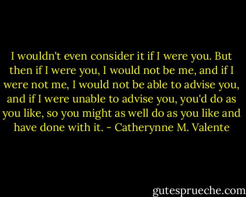 I wouldn't even consider it if I were you. But then if I were you, I would not be me, and if I were not me, I would not be able to advise you, and if I were unable to advise you, you'd do as you like, so you might as well do as you like and have done with it. - Catherynne M. Valente