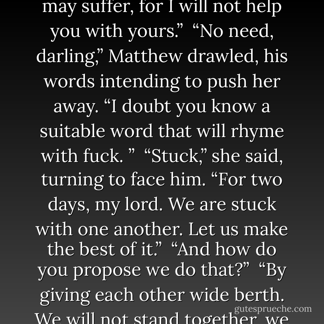 As I said, you have mistaken me for another. London is full of drab little peahens, sir. Now, then, I’m leaving,” she said in a huff.<br /><br />“To change?” he asked, unable to stop from goading her.<br /><br />“To write a poem for my toast,” she snapped. “And you may suffer, for I will not help you with yours.”<br /><br />“No need, darling,” Matthew drawled, his words intending to push her away.<br />“I doubt you know a suitable word that will rhyme with fuck. ”<br /><br />“Stuck,” she said, turning to face him. “For two days, my lord. We are stuck with one another. Let us make the best of it.”<br /><br />“And how do you propose we do that?”<br /><br />“By giving each other wide berth. We will not stand together, we will not talk to one another and we will most certainly not look at one another.”<br /><br />“No problem from this quarter.”<br /><br />“Good. You may be assured that it will be no difficulty for me, either.”<br /><br />-Matthew and Jane - Charlotte Featherstone