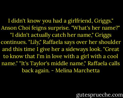 I didn't know you had a girlfriend, Griggs." Anson Choi feigns surprise. "What's her name?"<br />"I didn't actually catch her name," Griggs continues.<br />"Lily," Raffaela says over her shoulder and this time I give her a sideways look.<br />"Great to know that I'm in love with a girl with a cool name."<br />"It's Taylor's middle name," Raffaela calls back again. - Melina Marchetta