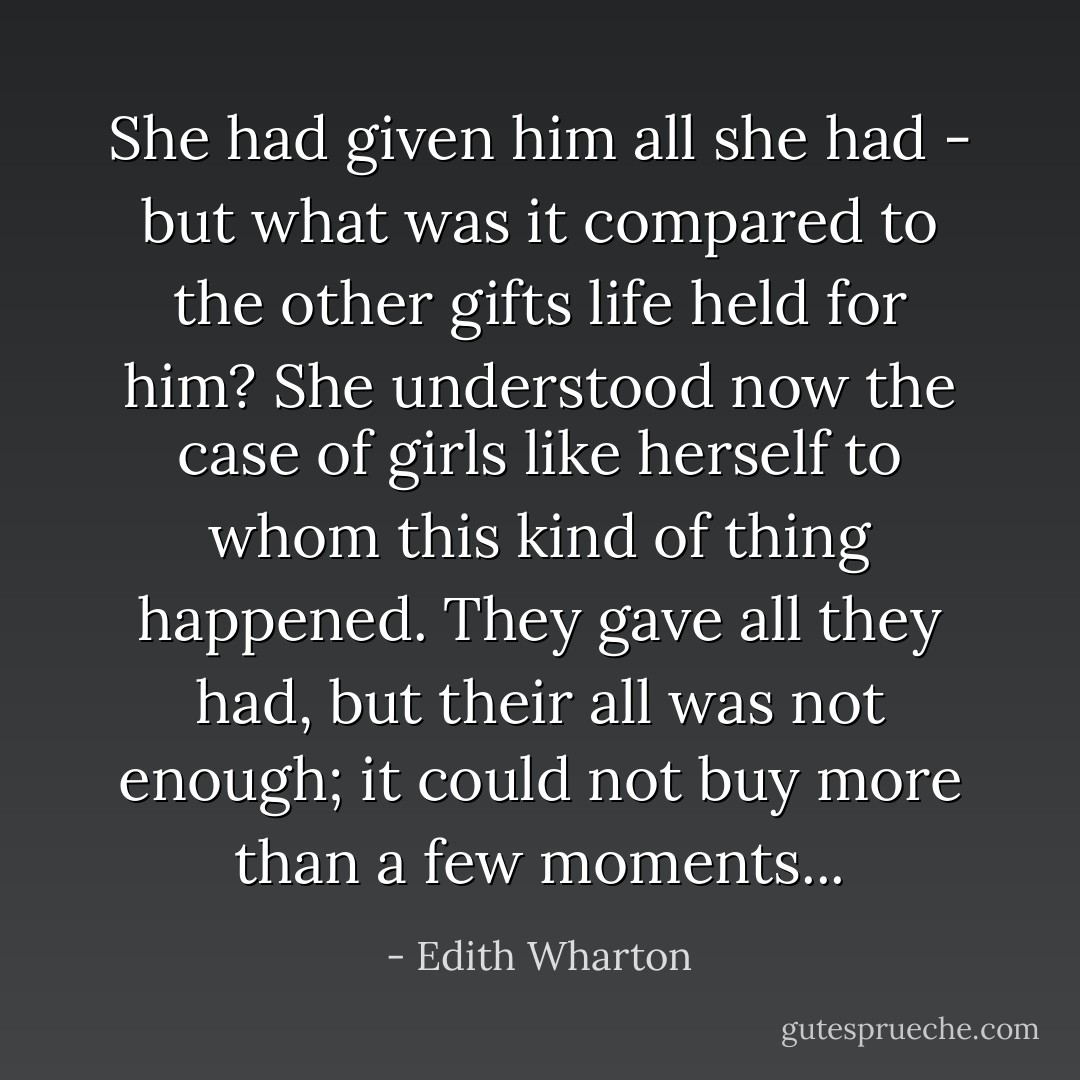She had given him all she had - but what was it compared to the other gifts life held for him? She understood now the case of girls like herself to whom this kind of thing happened. They gave all they had, but their all was not enough; it could not buy more than a few moments... - Edith Wharton