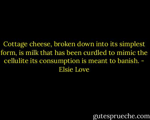 Cottage cheese, broken down into its simplest form, is milk that has been curdled to mimic the cellulite its consumption is meant to banish. - Elsie Love