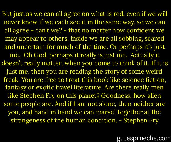 But just as we can all agree on what is red, even if we will never know if we each see it in the same way, so we can all agree - can’t we? - that no matter how confident we may appear to others, inside we are all sobbing, scared and uncertain for much of the time. Or perhaps it’s just me.<br /><br />Oh God, perhaps it really is just me.<br /><br />Actually it doesn’t really matter, when you come to think of it. If it is just me, then you are reading the story of some weird freak. You are free to treat this book like science fiction, fantasy or exotic travel literature. Are there really men like Stephen Fry on this planet? Goodness, how alien some people are. And if I am not alone, then neither are you, and hand in hand we can marvel together at the strangeness of the human condition. - Stephen Fry