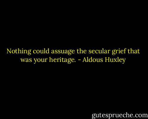 Nothing could assuage the secular grief that was your heritage. - Aldous Huxley