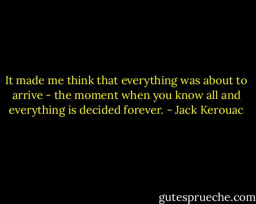 It made me think that everything was about to arrive - the moment when you know all and everything is decided forever. - Jack Kerouac