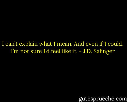 I can’t explain what I mean. And even if I could, I’m not sure I’d feel like it. - J.D. Salinger