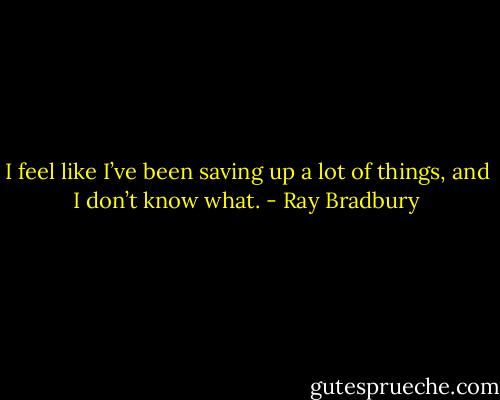 I feel like I’ve been saving up a lot of things, and I don’t know what. - Ray Bradbury