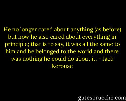 He no longer cared about anything (as before) but now he also cared about everything in principle; that is to say, it was all the same to him and he belonged to the world and there was nothing he could do about it. - Jack Kerouac