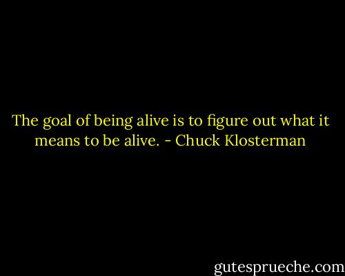 The goal of being alive is to figure out what it means to be alive. - Chuck Klosterman