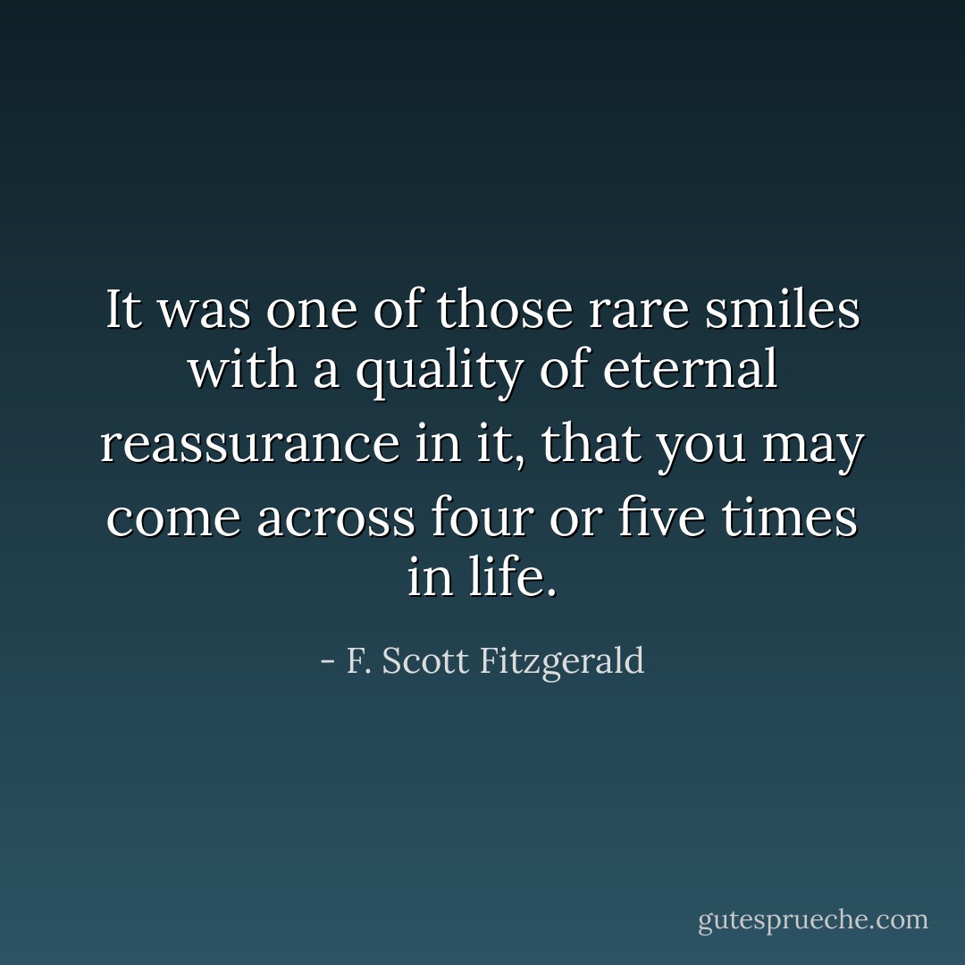 It was one of those rare smiles with a quality of eternal reassurance in it, that you may come across four or five times in life. - F. Scott Fitzgerald