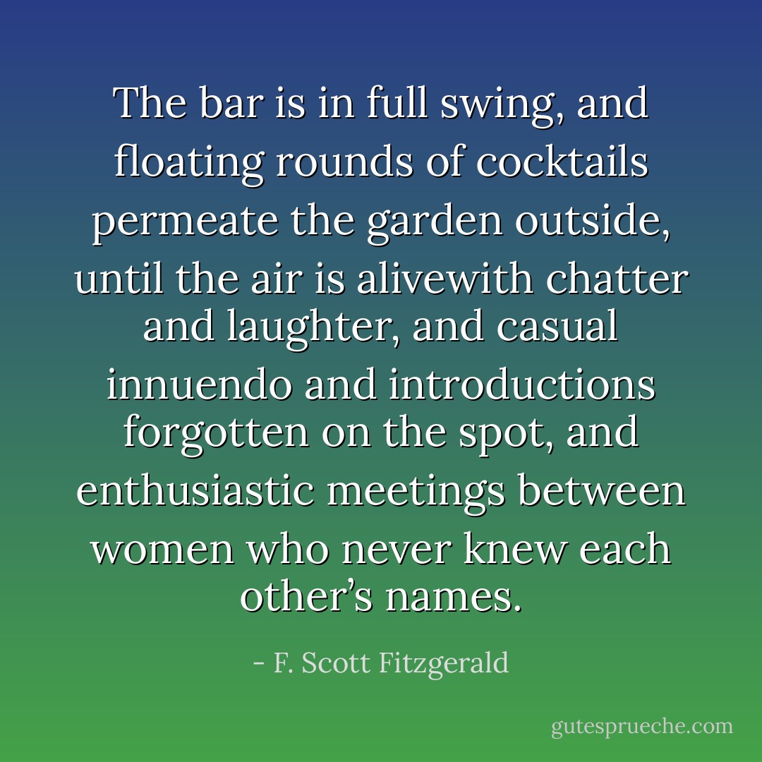 The bar is in full swing, and floating rounds of cocktails permeate the garden outside, until the air is alivewith chatter and laughter, and casual innuendo and introductions forgotten on the spot, and enthusiastic meetings between women who never knew each other’s names. - F. Scott Fitzgerald