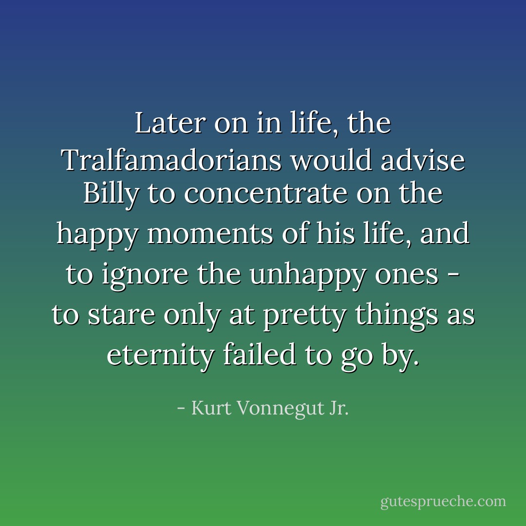 Later on in life, the Tralfamadorians would advise Billy to concentrate on the happy moments of his life, and to ignore the unhappy ones - to stare only at pretty things as eternity failed to go by. - Kurt Vonnegut Jr.