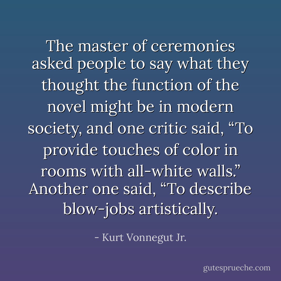 The master of ceremonies asked people to say what they thought the function of the novel might be in modern society, and one critic said, “To provide touches of color in rooms with all-white walls.” Another one said, “To describe blow-jobs artistically. - Kurt Vonnegut Jr.