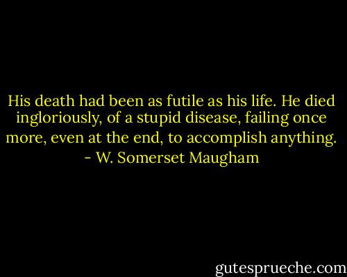 His death had been as futile as his life. He died ingloriously, of a stupid disease, failing once more, even at the end, to accomplish anything. - W. Somerset Maugham