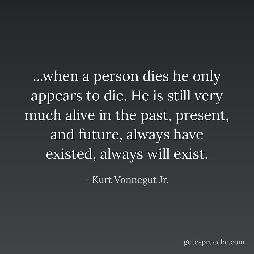 ...when a person dies he only appears to die. He is still very much alive in the past, present, and future, always have existed, always will exist. - Kurt Vonnegut Jr.