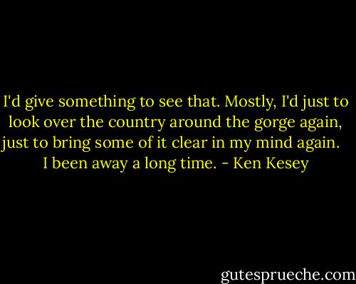 I'd give something to see that. Mostly, I'd just to look over the country around the gorge again, just to bring some of it clear in my mind again. <br /><br />I been away a long time. - Ken Kesey