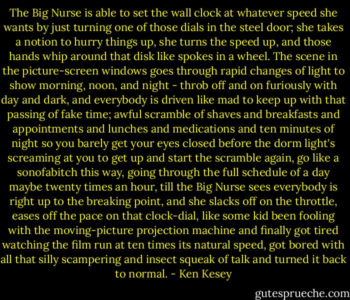 The Big Nurse is able to set the wall clock at whatever speed she wants by just turning one of those dials in the steel door; she takes a notion to hurry things up, she turns the speed up, and those hands whip around that disk like spokes in a wheel. The scene in the picture-screen windows goes through rapid changes of light to show morning, noon, and night - throb off and on furiously with day and dark, and everybody is driven like mad to keep up with that passing of fake time; awful scramble of shaves and breakfasts and appointments and lunches and medications and ten minutes of night so you barely get your eyes closed before the dorm light's screaming at you to get up and start the scramble again, go like a sonofabitch this way, going through the full schedule of a day maybe twenty times an hour, till the Big Nurse sees everybody is right up to the breaking point, and she slacks off on the throttle, eases off the pace on that clock-dial, like some kid been fooling with the moving-picture projection machine and finally got tired watching the film run at ten times its natural speed, got bored with all that silly scampering and insect squeak of talk and turned it back to normal. - Ken Kesey