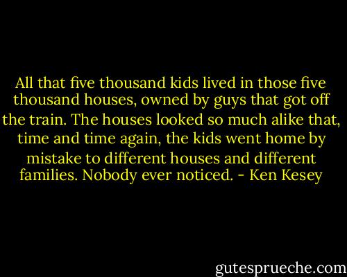 All that five thousand kids lived in those five thousand houses, owned by guys that got off the train. The houses looked so much alike that, time and time again, the kids went home by mistake to different houses and different families. Nobody ever noticed. - Ken Kesey