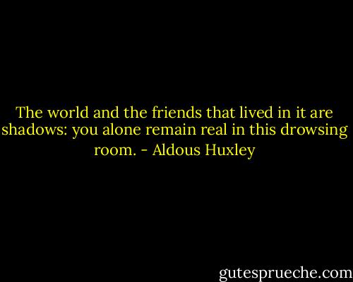 The world and the friends that lived in it are shadows: you alone remain real in this drowsing room. - Aldous Huxley