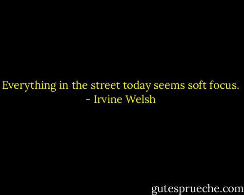 Everything in the street today seems soft focus. - Irvine Welsh