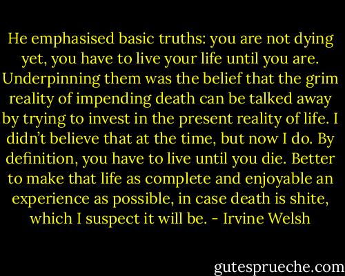 He emphasised basic truths: you are not dying yet, you have to live your life until you are. Underpinning them was the belief that the grim reality of impending death can be talked away by trying to invest in the present reality of life. I didn’t believe that at the time, but now I do. By definition, you have to live until you die. Better to make that life as complete and enjoyable an experience as possible, in case death is shite, which I suspect it will be. - Irvine Welsh
