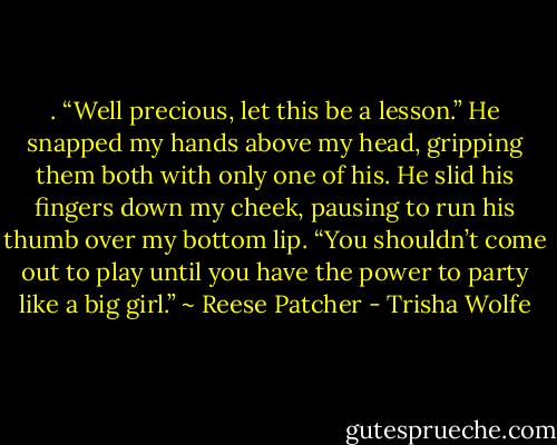 . “Well precious, let this be a lesson.” He snapped my hands above my head, gripping them both with only one of his. He slid his fingers down my cheek, pausing to run his thumb over my bottom lip. “You shouldn’t come out to play until you have the power to party like a big girl.” ~ Reese Patcher - Trisha Wolfe