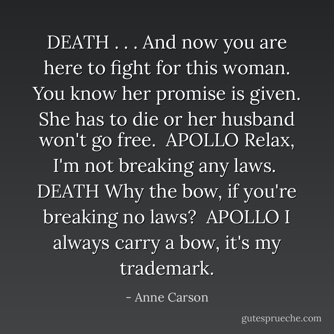 DEATH<br />. . .<br />And now you are here to fight for this woman.<br />You know her promise is given.<br />She has to die or her husband won't go free.<br /><br />APOLLO<br />Relax, I'm not breaking any laws.<br /><br />DEATH<br />Why the bow, if you're breaking no laws?<br /><br />APOLLO<br />I always carry a bow, it's my trademark. - Anne Carson