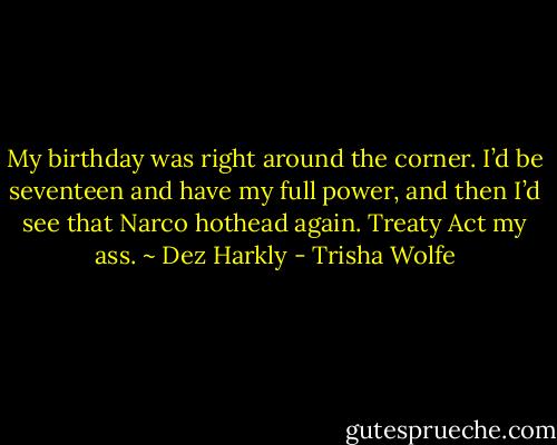 My birthday was right around the corner. I’d be seventeen and have my full power, and then I’d see that Narco hothead again. Treaty Act my ass. ~ Dez Harkly - Trisha Wolfe