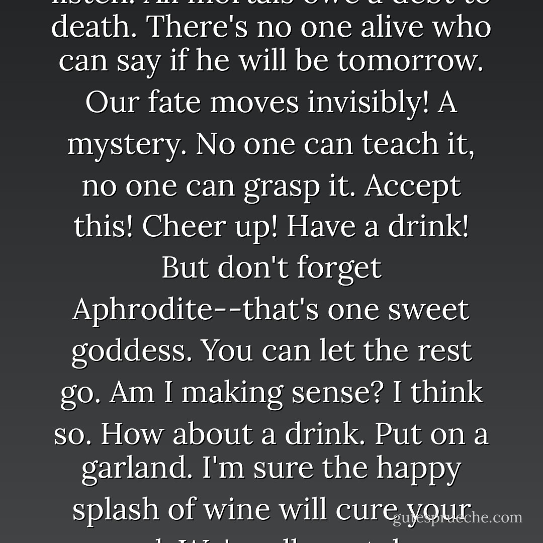 Come here, let me share a bit of wisdom with you.<br />Have you given much thought to our mortal condition?<br />Probably not. Why would you? Well, listen.<br /><i>All mortals owe a debt to death.</i><br />There's no one alive<br />who can say if he will be tomorrow.<br />Our fate moves invisibly! A mystery.<br />No one can teach it, no one can grasp it.<br />Accept this! Cheer up! Have a drink!<br />But don't forget Aphrodite--that's <i>one sweet goddess.</i><br />You can let the rest go. Am I making sense?<br />I think so. How about a drink.<br />Put on a garland. I'm sure<br />the happy splash of wine will cure your mood.<br />We're all mortal you know. Think mortal.<br />Because my theory is, there's no such thing as life,<br /><i>it's just catastrophe.</i> - Anne Carson